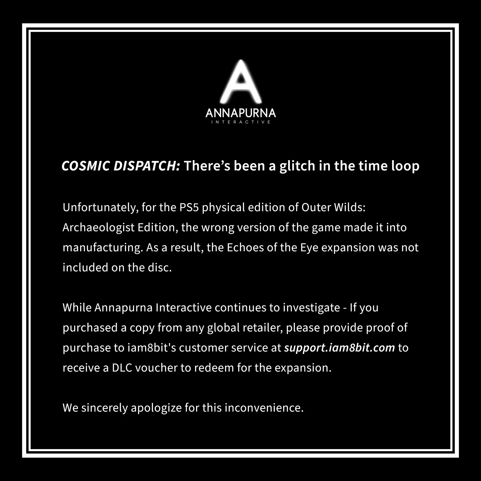 COSMIC DISPATCH: There's been a glitch in the time loop. Unfortunately, for the PS5 physical edition of Outer Wilds: Archaeologist Edition, the wrong version of the game made it into manufacturing. As a result, the Echoes of the Eye expansion was not included on the disc. While Annapurna Interactive continues to investigate - If you purchased a copy from any global retailer, please provide proof of purchase to iambit's customer service at support.iam8bit.com to receive a DLC voucher to redeem for the expansion. We sincerely apologize for this inconvenience.